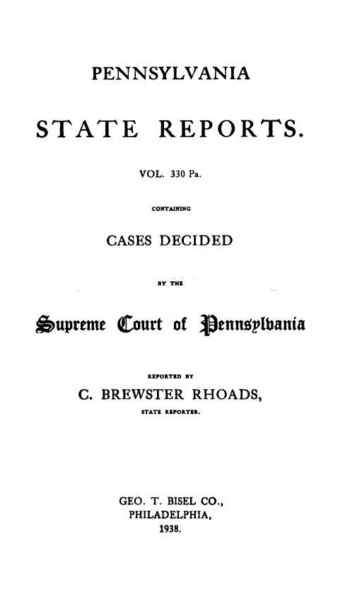 handle is hein.statereports/pensrts0330 and id is 1 raw text is: PENNSYLVANIASTATE REPORTS.VOL. 330 Pa.CONTAININGCASES DECIDEDBy THE6upreme Courtof VenngplbaniaREPORTED BYC. BREWSTER RHOADS,STATE REPORTER.GEO. T. BISEL CO.,PHILADELPHIA,1938.