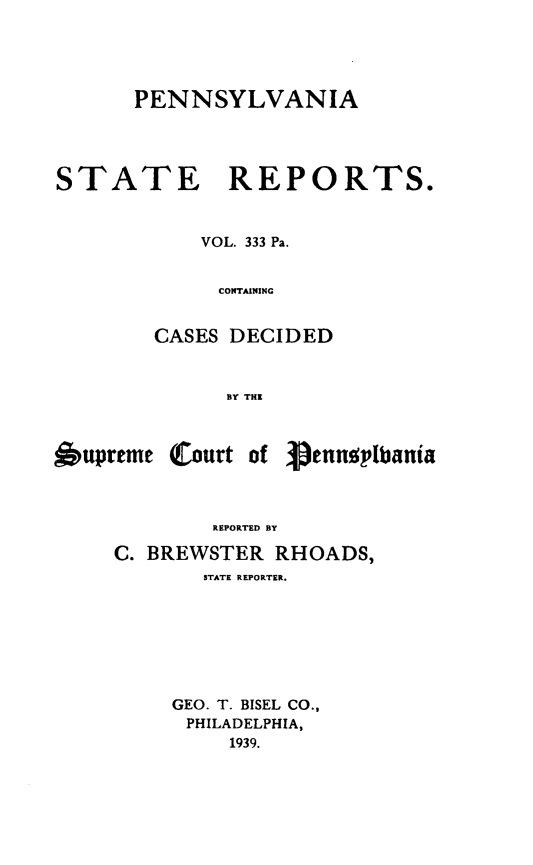 handle is hein.statereports/pensrts0333 and id is 1 raw text is: PENNSYLVANIASTATE REPORTS.VOL. 333 Pa.COS TAININGCASES DECIDEDBY THEupreme (Court ofpenusplbaniaREPORTED BYC. BREWSTER RHOADS,STATE REPORTER.GEO. T. BISEL CO.,PHILADELPHIA,1939.
