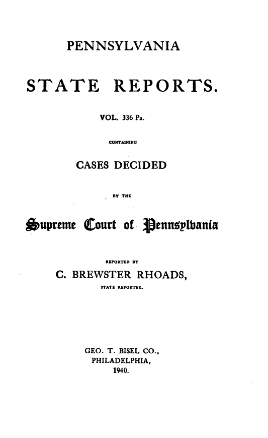 handle is hein.statereports/pensrts0336 and id is 1 raw text is: PENNSYLVANIASTATE REPORTS.VOL. 336 Pa.CONTAININGCASES DECIDEDBY THEOupreme Court of -     ennolbaniaREPORTED BYC. BREWSTER RHOADS,STATE REPORTER.GEO. T. BISEL CO.,PHILADELPHIA,1940.
