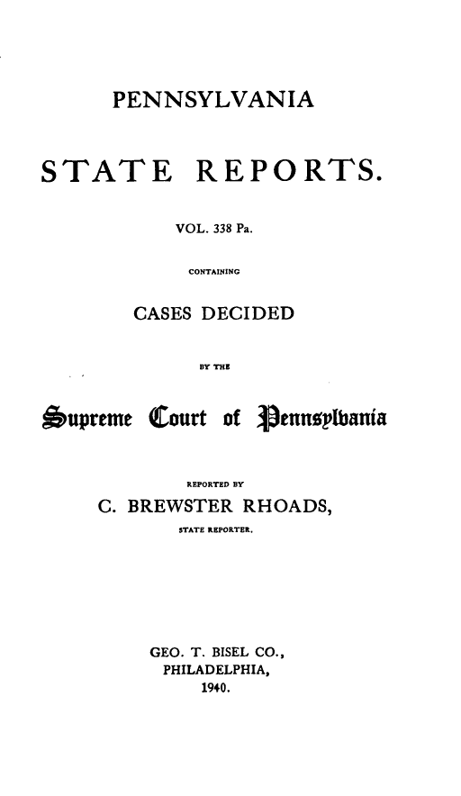 handle is hein.statereports/pensrts0338 and id is 1 raw text is: PENNSYLVANIASTATE REPORTS.VOL. 338 Pa.CONTAININGCASES DECIDEDBY TH1E6upremeClourtof VennoplbaniaREPORTED BYC. BREWSTER RHOADS,STATE REPORTER.GEO. T. BISEL CO.,PHILADELPHIA,1940.