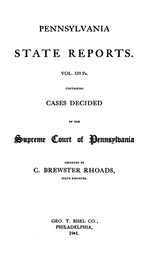 handle is hein.statereports/pensrts0339 and id is 1 raw text is: PENNSYLVANIASTATE REPORTS.VOL. 339 Pa.CONTAININGCASES DECIDEDBY THlE6upreme Courtof VennelbaniaREPORTED BYC. BREWSTER RHOADS,STATE REPORTER.GEO. T. BISEL CO.,PHILADELPHIA,1941.