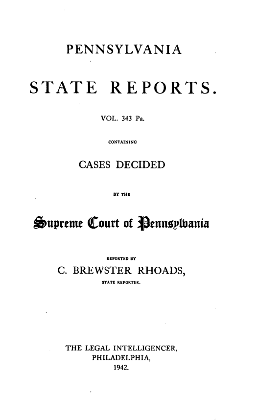 handle is hein.statereports/pensrts0343 and id is 1 raw text is: PENNSYLVANIASTATE REPORTS.VOL. 343 Pa.CONTAININGCASES DECIDEDBY THE6upreme (Court of enndylbaniaREPORTED BYC. BREWSTER RHOADS,STATE REPORTER.THE LEGAL INTELLIGENCER,PHILADELPHIA,1942.