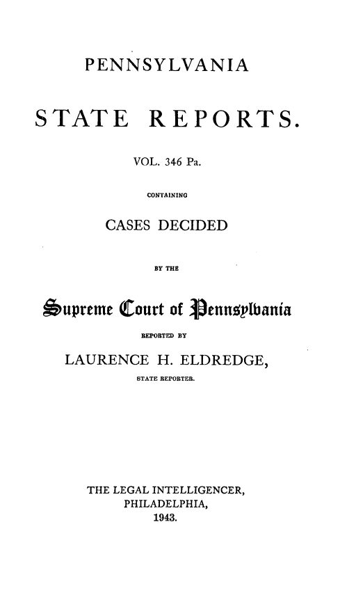 handle is hein.statereports/pensrts0346 and id is 1 raw text is: PENNSYLVANIASTATE REPORTS.VOL. 346 Pa.CONTAININGCASES DECIDEDBY THE6upreme Court of Senu4plbaniaREPORTED BYLAURENCE H. ELDREDGE,STATE REPORTER.THE LEGAL INTELLIGENCER,PHILADELPHIA,1943.