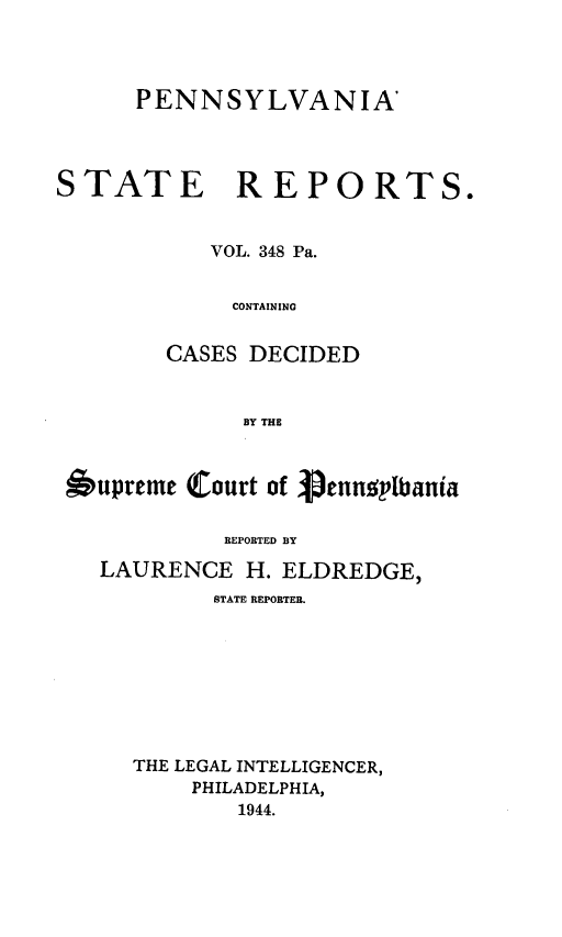handle is hein.statereports/pensrts0348 and id is 1 raw text is: PENNSYLVANIA'STATE REPORTS.VOL. 348 Pa.CONTAININGCASES DECIDEDBY THE6upreme Court of ennsplbaniaREPORTED BYLAURENCE H. ELDREDGE,STATE REPORTER.THE LEGAL INTELLIGENCER,PHILADELPHIA,1944.