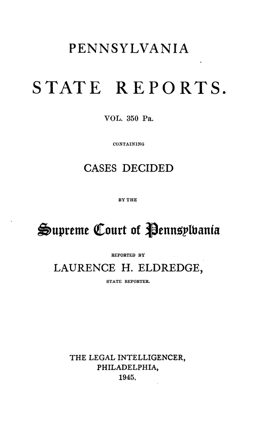 handle is hein.statereports/pensrts0350 and id is 1 raw text is: PENNSYLVANIASTATE REPORTS.VOL. 350 Pa.CONTAININGCASES DECIDEDBY THEbupreme (Court of VennsylbaniaBEPORTED BYLAURENCE H. ELDREDGE,STATE REPORTER.THE LEGAL INTELLIGENCER,PHILADELPHIA,1945,