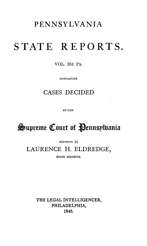 handle is hein.statereports/pensrts0351 and id is 1 raw text is: PENNSYLVANIASTATE REPORTS.VOL. 351 Pa.CONTAININGCASES DECIDEDBY THEupremc (Court of VenusplbaniaREPORTED BYLAURENCE H. ELDREDGE,STATE REPORTER.THE LEGAL INTELLIGENCER,PHILADELPHIA,1945.