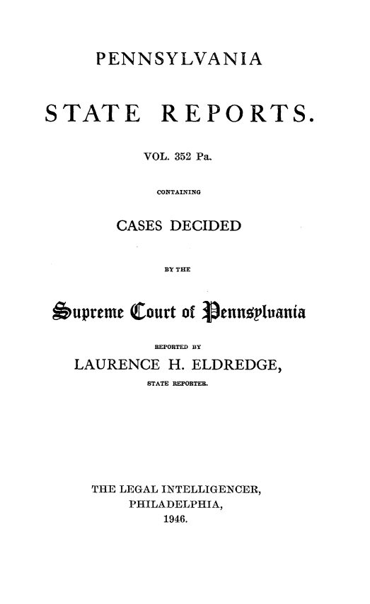 handle is hein.statereports/pensrts0352 and id is 1 raw text is: PENNSYLVANIASTATE REPORTS.VOL. 352 Pa.CONTAININGCASES DECIDEDBY THEupreme Court of petnltaniaREPORTED BYLAURENCE H. ELDREDGE,STATE REPORTEB.THE LEGAL INTELLIGENCER,PHILADELPHIA,1946.