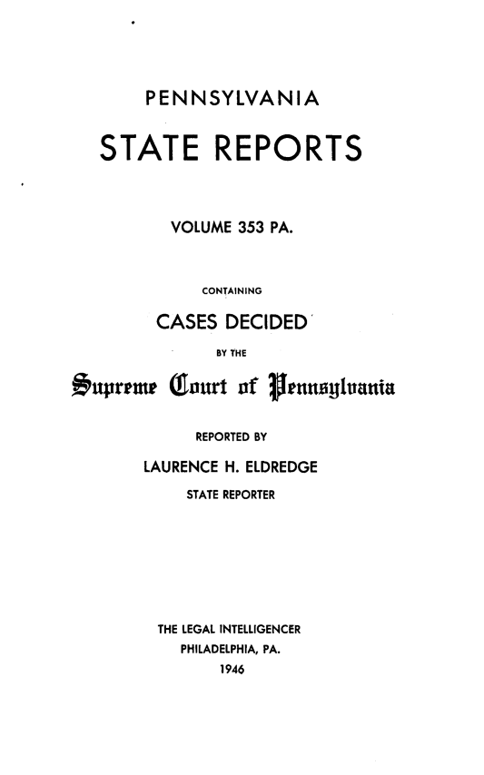 handle is hein.statereports/pensrts0353 and id is 1 raw text is: PENNSYLVANIASTATE REPORTSVOLUME 353 PA.CONTAININGCASES DECIDEDBY THEvupremp (ourt of 1,ranatlluaniaREPORTED BYLAURENCE H. ELDREDGESTATE REPORTERTHE LEGAL INTELLIGENCERPHILADELPHIA, PA.1946