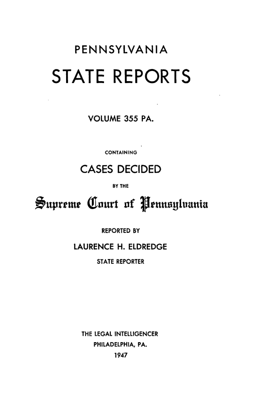 handle is hein.statereports/pensrts0355 and id is 1 raw text is: PENNSYLVANIASTATE REPORTSVOLUME 355 PA.CONTAININGCASES DECIDEDBY THEuprtme QJourt of      transiyluaniaREPORTED BYLAURENCE H. ELDREDGESTATE REPORTERTHE LEGAL INTELLIGENCERPHILADELPHIA, PA.1947