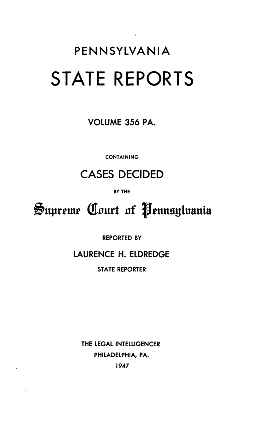 handle is hein.statereports/pensrts0356 and id is 1 raw text is: PENNSYLVANIASTATE REPORTSVOLUME 356 PA.CONTAININGCASES DECIDEDBY THE#uprrme (ourt of       uransylvaniaREPORTED BYLAURENCE H. ELDREDGESTATE REPORTERTHE LEGAL INTELLIGENCERPHILADELPHIA, PA.1947