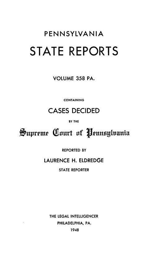 handle is hein.statereports/pensrts0358 and id is 1 raw text is: PENNSYLVANIASTATE REPORTSVOLUME 358 PA.CONTAININGCASES DECIDEDBY THEuprrme Tourt of 3tnusylvaniaREPORTED BYLAURENCE H. ELDREDGESTATE REPORTERTHE LEGAL INTELLIGENCERPHILADELPHIA, PA.1948