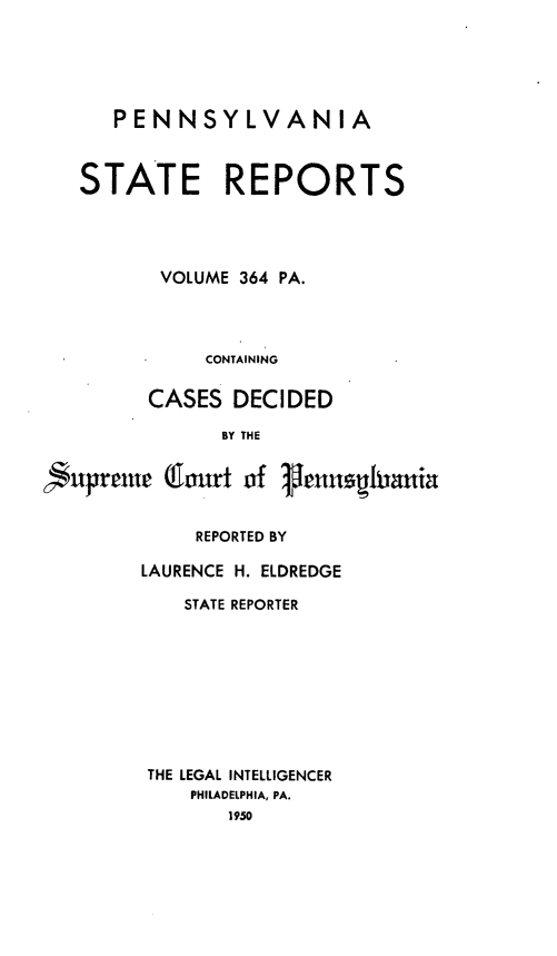 handle is hein.statereports/pensrts0364 and id is 1 raw text is: PENNSYLVANIASTATE REPORTSVOLUME 364 PA.CONTAININGCASES DECIDEDBY THE,upremeCaort of IenhaniaREPORTED BYLAURENCE H. ELDREDGESTATE REPORTERTHE LEGAL INTELLIGENCERPHILADELPHIA, PA.1950
