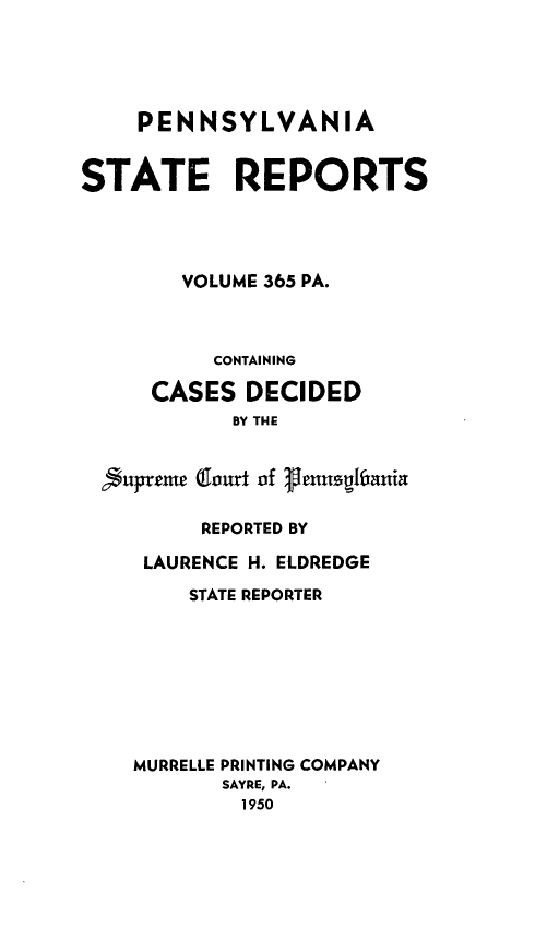 handle is hein.statereports/pensrts0365 and id is 1 raw text is: PENNSYLVANIASTATE REPORTSVOLUME 365 PA.CONTAININGCASES DECIDEDBY THE6fuprtet Tourt of lenusgifaninREPORTED BYLAURENCE H. ELDREDGESTATE REPORTERMURRELLE PRINTING COMPANYSAYRE, PA.1950