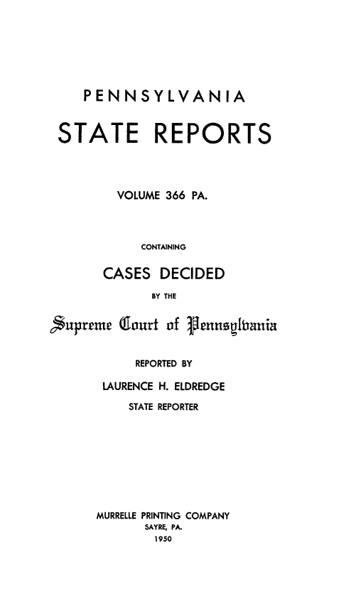 handle is hein.statereports/pensrts0366 and id is 1 raw text is: PENNSYLVANIASTATE REPORTSVOLUME 366 PA.CONTAININGCASES DECIDEDBY THE$upreme (lourt of FennsptaniaREPORTED BYLAURENCE H. ELDREDGESTATE REPORTERMURRELLE PRINTING COMPANYSAYRE, PA.1950