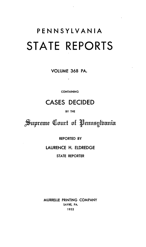 handle is hein.statereports/pensrts0368 and id is 1 raw text is: PENNSYLVANIASTATE REPORTSVOLUME 368 PA.CONTAININGCASES DECIDEDBY THESupreme (lourt of VennusitranitREPORTED BYLAURENCE H. ELDREDGESTATE REPORTERMURRELLE PRINTING COMPANYSAYRE, PA.1952