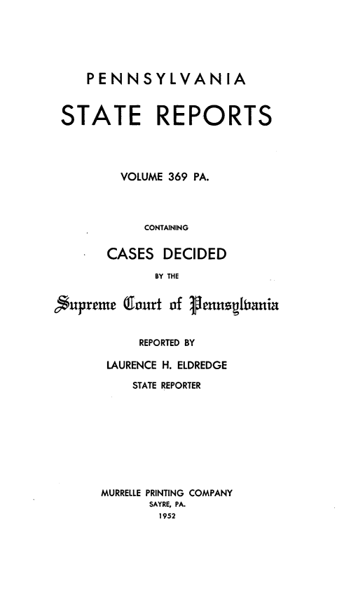 handle is hein.statereports/pensrts0369 and id is 1 raw text is: PENNSYLVANIASTATE REPORTSVOLUME 369 PA.CONTAININGCASES DECIDEDBY THESupreme Court of 1ennzhraniaREPORTED BYLAURENCE H. ELDREDGESTATE REPORTERMURRELLE PRINTING COMPANYSAYRE, PA.1952