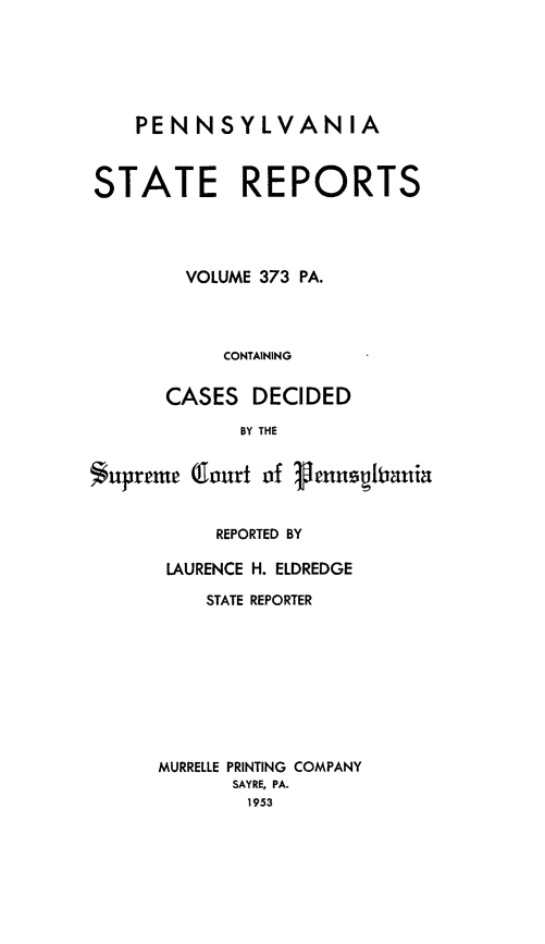 handle is hein.statereports/pensrts0373 and id is 1 raw text is: PENNSYLVANIASTATE REPORTSVOLUME 373 PA.CONTAININGCASES DECIDEDBY THE$upreme (flourt of 1ennegiauiaREPORTED BYLAURENCE H. ELDREDGESTATE REPORTERMURRELLE PRINTING COMPANYSAYRE, PA.1953