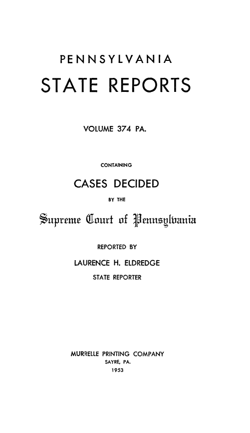 handle is hein.statereports/pensrts0374 and id is 1 raw text is: PENNSYLVANIASTATE REPORTSVOLUME 374 PA.CONTAININGCASES DECIDEDBY THESupreme (lourt of VennsyfianiaREPORTED BYLAURENCE H. ELDREDGESTATE REPORTERMURRELLE PRINTING COMPANYSAYRE, PA.1953