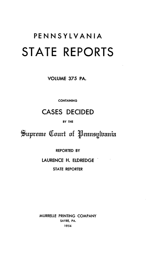 handle is hein.statereports/pensrts0375 and id is 1 raw text is: PENNSYLVANIASTATE REPORTSVOLUME 375 PA.CONTAININGCASES DECIDEDBY THESupreme (lourt of VennsitaniaREPORTED BYLAURENCE H. ELDREDGESTATE REPORTERMURRELLE PRINTING COMPANYSAYRE, PA.1954