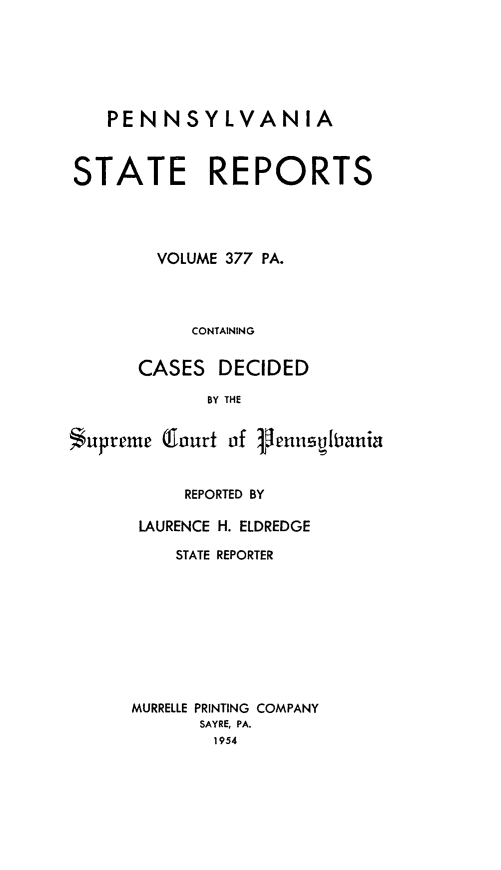 handle is hein.statereports/pensrts0377 and id is 1 raw text is: PENNSYLVANIASTATE REPORTSVOLUME 377 PA.CONTAININGCASES DECIDEDBY THES upreme lourt of 1lenntibaniaREPORTED BYLAURENCE H. ELDREDGESTATE REPORTERMURRELLE PRINTING COMPANYSAYRE, PA.1954
