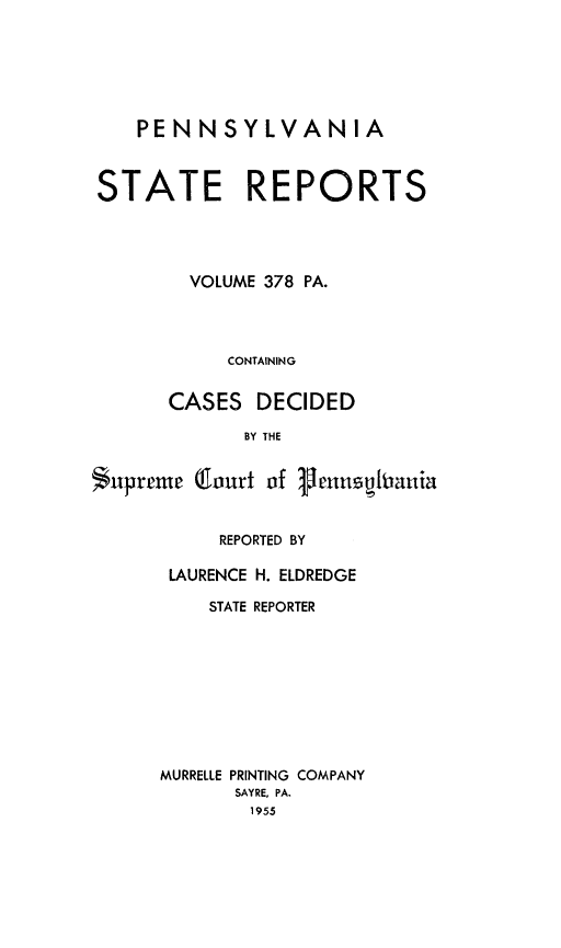 handle is hein.statereports/pensrts0378 and id is 1 raw text is: PENNSYLVANIASTATE REPORTSVOLUME 378 PA.CONTAININGCASES DECIDEDBY THESupreme Court of VenusfitaniaREPORTED BYLAURENCE H. ELDREDGESTATE REPORTERMURRELLE PRINTING COMPANYSAYRE, PA.1955