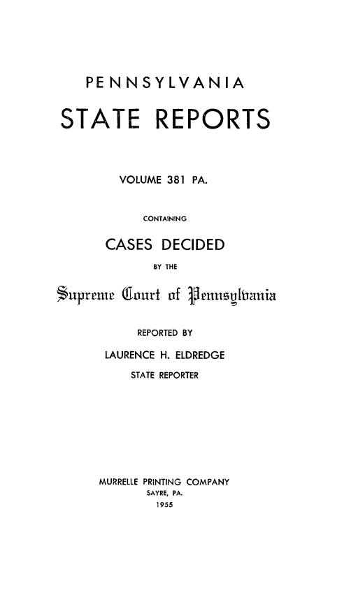 handle is hein.statereports/pensrts0381 and id is 1 raw text is: PENNSYLVANIASTATE REPORTSVOLUME 381 PA.CONTAININGCASES DECIDEDBY THESupremc lourt of PenusuhianiaREPORTED BYLAURENCE H. ELDREDGESTATE REPORTERMURRELLE PRINTING COMPANYSAYRE, PA.1955