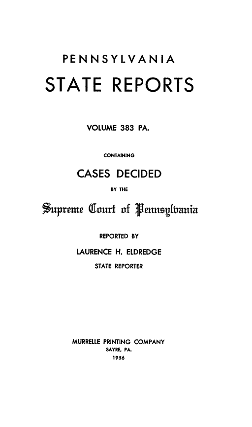 handle is hein.statereports/pensrts0383 and id is 1 raw text is: PENNSYLVANIASTATE REPORTSVOLUME 383 PA.CONTAININGCASES DECIDEDBY THE$upreme Olourt of 1henusitaniaREPORTED BYLAURENCE H. ELDREDGESTATE REPORTERMURRELLE PRINTING COMPANYSAYRE, PA.1956