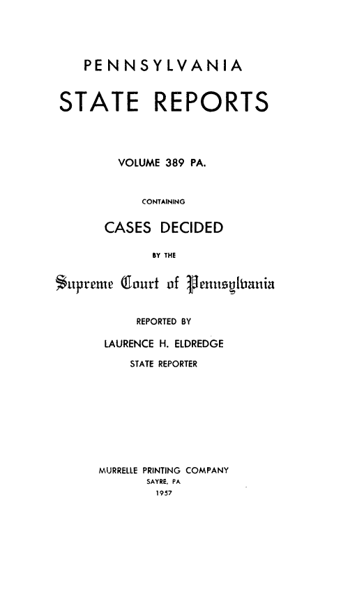 handle is hein.statereports/pensrts0389 and id is 1 raw text is: PENNSYLVANIASTATE REPORTSVOLUME 389 PA.CONTAININGCASES DECIDEDBY THESupreme (lourt of VenuutsianiaREPORTED BYLAURENCE H. ELDREDGESTATE REPORTERMURRELLE PRINTING COMPANYSAYRE. PA1957