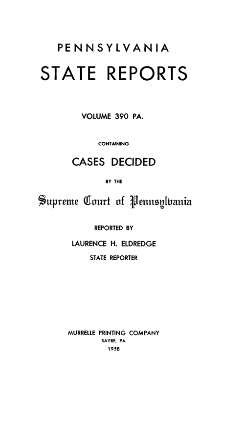 handle is hein.statereports/pensrts0390 and id is 1 raw text is: PENNSYLVANIASTATE REPORTSVOLUME 390 PA.CONTAININGCASES DECIDEDBY THESupreme (lourt of VenutsiraniaREPORTED BYLAURENCE H. ELDREDGESTATE REPORTERMURRELLE PRINTING COMPANYSAYRE, PA.1958