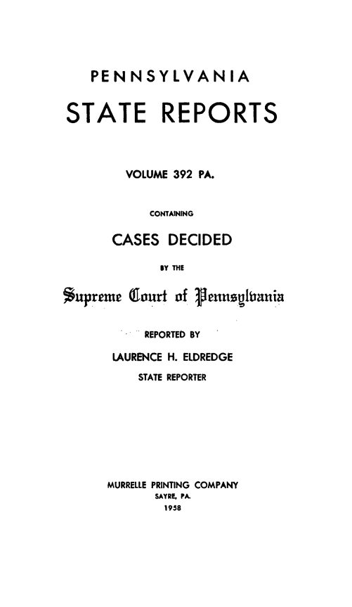 handle is hein.statereports/pensrts0392 and id is 1 raw text is: PENNSYLVANIASTATE REPORTSVOLUME 392 PA.CONTAININGCASES DECIDEDBy THE*upreme Qlourt of ,ennqhrniaREPORTED BYLAURENCE H. ELDREDGESTATE REPORTERMURRELLE PRINTING COMPANYSAYRE, PA.1958