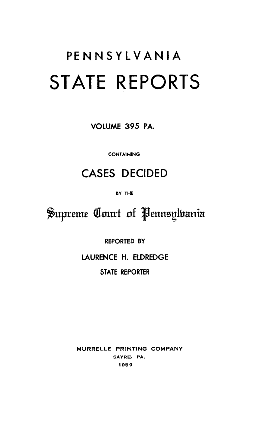 handle is hein.statereports/pensrts0395 and id is 1 raw text is: PENNSYLVANIASTATE REPORTSVOLUME 395 PA.CONTAININGCASES DECIDEDBY THESupreme (Court of PenagitaniaREPORTED BYLAURENCE H. ELDREDGESTATE REPORTERMURRELLE PRINTING COMPANYSAYRE. PA.1959