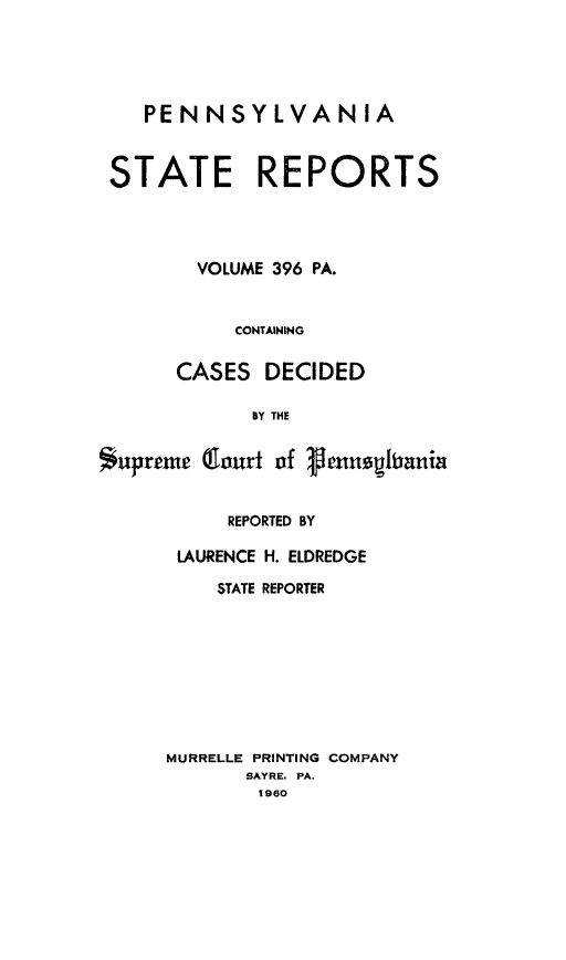 handle is hein.statereports/pensrts0396 and id is 1 raw text is: PENNSYLVANIASTATE REPORTSVOLUME 396 PA.CONTAININGCASES DECIDEDBY THE*upreme (fourt of gennogianiaREPORTED BYLAURENCE H. ELDREDGESTATE REPORTERMURRELLE PRINTING COMPANYSAYRE, PA.1960