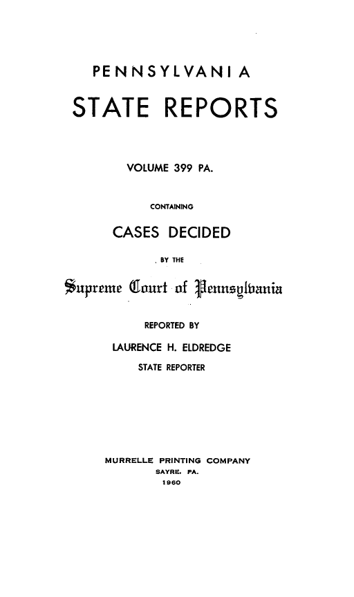handle is hein.statereports/pensrts0399 and id is 1 raw text is: PENNSYLVANI ASTATE REPORTSVOLUME 399 PA.CONTAININGCASES DECIDEDI BY THESupreme (lourt of VennegitaniaREPORTED BYLAURENCE H. ELDREDGESTATE REPORTERMURRELLE PRINTING COMPANYSAYRE. PA.1960