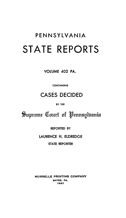 handle is hein.statereports/pensrts0402 and id is 1 raw text is: PENNSYLVANIASTATE REPORTSVOLUME 402 PA.CONTAININGCASES DECIDEDBY THESupreme (Court of VennqlbaniaREPORTED BYLAURENCE H. ELDREDGESTATE REPORTERMURRELLE PRINTING COMPANYSAYRE. PA.1961