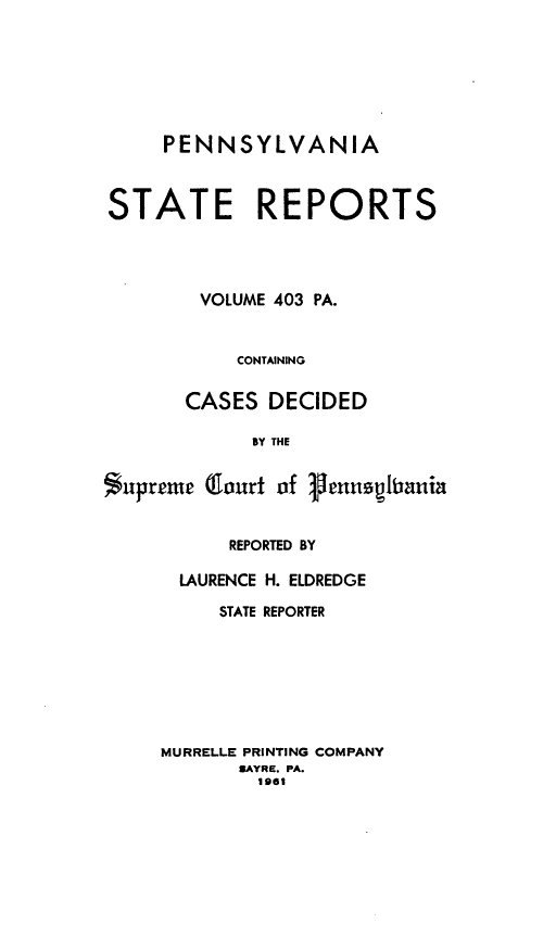 handle is hein.statereports/pensrts0403 and id is 1 raw text is: PENNSYLVANIASTATE REPORTSVOLUME 403 PA.CONTAININGCASES DECIDEDBY THESupremep (lourt of enuspitaniaREPORTED BYLAURENCE H. ELDREDGESTATE REPORTERMURRELLE PRINTING COMPANYSAYRE. PA.1961