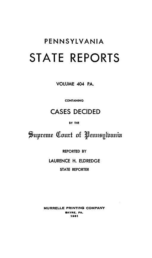 handle is hein.statereports/pensrts0404 and id is 1 raw text is: PENNSYLVANIASTATE REPORTSVOLUME 404 PA.CONTAININGCASES DECIDEDBY THESupremie (llourt of genuspiianiaREPORTED BYLAURENCE H. ELDREDGESTATE REPORTERMURRELLE PRINTING COMPANYSAYRE. PA.1962