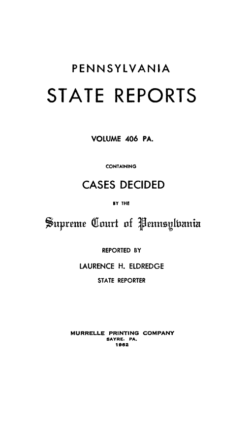 handle is hein.statereports/pensrts0406 and id is 1 raw text is: PENNSYLVANIASTATE REPORTSVOLUME 406 PA.CONTAININGCASES DECIDEDBY THE$upreme Court of gen1uslaniaREPORTED BYLAURENCE H. ELDREDGESTATE REPORTERMURRELLE PRINTING COMPANYSAYRE, PA.1962