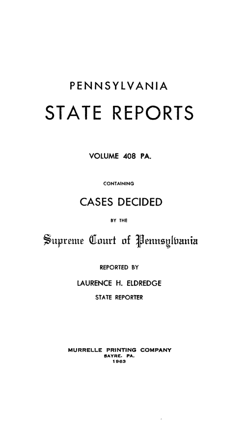 handle is hein.statereports/pensrts0408 and id is 1 raw text is: PENNSYLVANIASTATE REPORTSVOLUME 408 PA.CONTAININGCASES DECIDEDBY THESupremc Glourt of iemnuspinuiaREPORTED BYLAURENCE H. ELDREDGESTATE REPORTERMURRELLE PRINTING COMPANYSAYRE. PA.1963