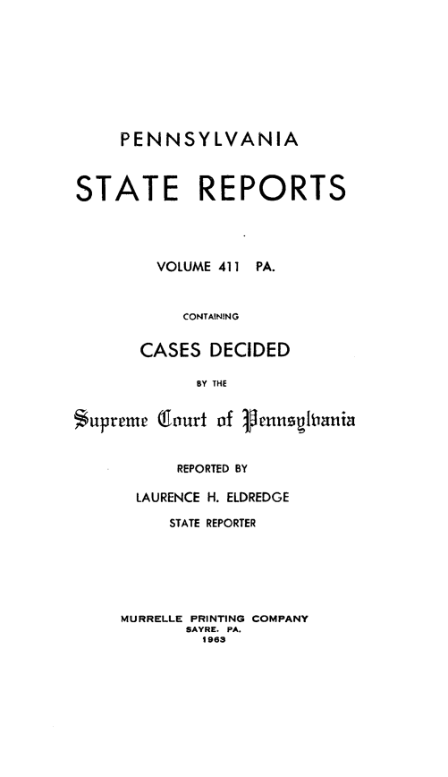 handle is hein.statereports/pensrts0411 and id is 1 raw text is: PENNSYLVANIASTATE REPORTSVOLUME 411PA.CONTAININGCASES DECIDEDBY THESuprem    Gourt of VensuspianiaREPORTED BYLAURENCE H. ELDREDGESTATE REPORTERMURRELLE PRINTING COMPANYSAYRE. PA.1963