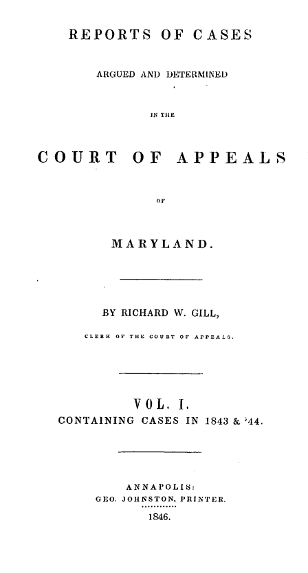 handle is hein.statereports/rcaminfalm0001 and id is 1 raw text is: REPORTS OF CASESARGUED AND DETERMINEDIN THECOURT OF APPEALSOFMARYLAND.BY RICHARD W. GILL,CLERK OF THE COURT OF APPEALG.V 0 L. I.CONTAINING CASES IN1843 & 544,ANNAPOLIS:GEO. JOHNSTON, PRINTER.1846.