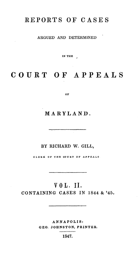 handle is hein.statereports/rcaminfalm0002 and id is 1 raw text is: REPORTS OF CASESARGUED AND DETERMINEDIN THECOURT OF APPEALSOFMARYLAND.BY RICHARD W. GILL,CLERK OF THE COURT OF APPEALSV 0 L. II.CONTAINING CASES IN 1844 & '45.ANNAPOLIS:GEO. JOHNSTON, PRINTER.1847.