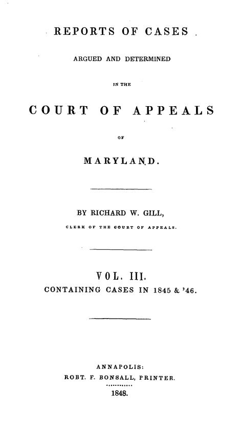 handle is hein.statereports/rcaminfalm0003 and id is 1 raw text is: REPORTS OF CASESARGUED AND DETERMINEDIN THECOURT OF APPEALSOFMARYLAND.BY RICHARD W. GILL,CLERIK OF THE COURT OF APPEALS.V 0 L . III.CONTAINING CASES IN 1845 & '46.ANNAPOLIS:ROBT. F. BONSALL, PRINTER.1848.