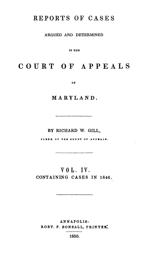 handle is hein.statereports/rcaminfalm0004 and id is 1 raw text is: REPORTS OF CASESARGUED AND DETERMINEDIN THECOURT OF APPEALSoFMARYLAND.BY RICHARD W. GILL,CLERK OF THE COURT OF APPRALa.VOL. IV.CONTAINING CASES IN 1846.ANNAPOLIS:ROBT. F. BONSALL, PRINTEB1850.