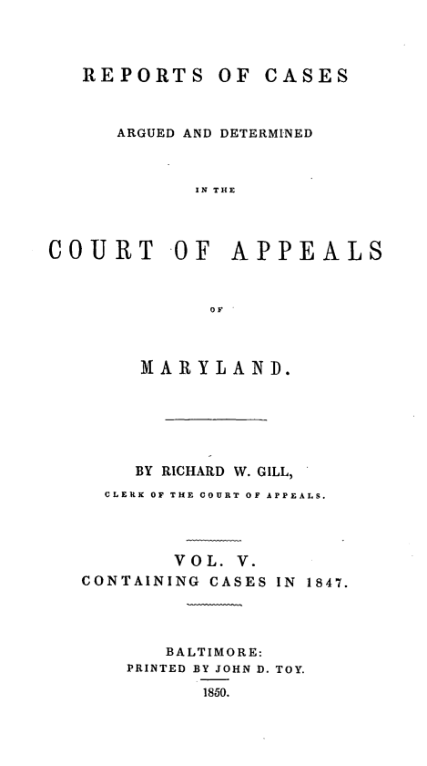 handle is hein.statereports/rcaminfalm0005 and id is 1 raw text is: REPORTS OF CASESARGUED AND DETERMINEDIN THECOURT -OF APPEALSOFMARYLANID.BY RICHARD W. GILL,CLERK OF THE COURT OF APPEALS.V O L. V.CONTAINING CASES IN 1847.BALTIMORE:PRINTED BY JOHN D. TOY.1850.