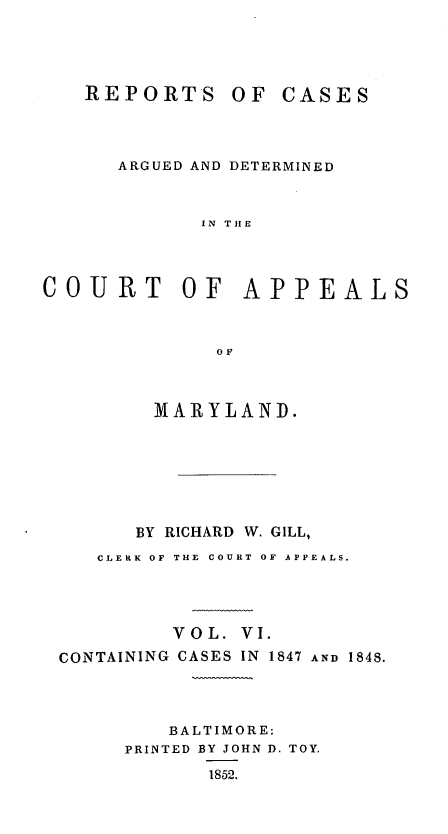 handle is hein.statereports/rcaminfalm0006 and id is 1 raw text is: REPORTS OF CASESARGUED AND DETERMINEDIN THECOURT OF APPEALSOFMARYLAND.BY RICHARD W. GILL,CLERK OF THE COURT OF APPEALS.VOL. VI.CONTAINING CASES IN 1847 AND 1848.BALTIMORE:PRINTED BY JOHN D. TOY.1852.