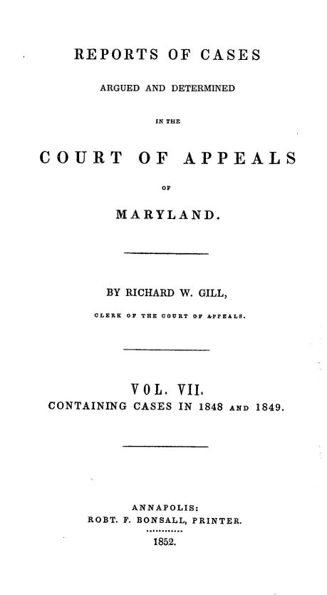 handle is hein.statereports/rcaminfalm0007 and id is 1 raw text is: REPORTSOF CASESARGUED AND DETERMINEDIN THOCOURT OF APPEALSorMARYLAND.BY RICHARD W. GILL,CLERK OF THE COURT GF APPEALS.V 0 L .CONTAINING CASESVII.IN 1848AND 1849.ANNAPOLIS:ROBT. F. BONSALL, PRINTER.1852.
