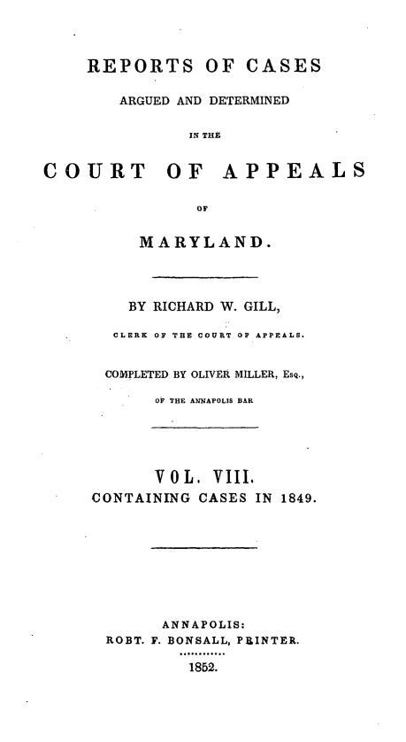 handle is hein.statereports/rcaminfalm0008 and id is 1 raw text is: REPORTS OF CASESARGUED AND DETERMINEDIN THECOURT OF APPEALSOFMARYLAND.BY RICHARD W. GILL,CLERK OF THE COURT OF APPEALS.COMPLETED BY OLIVER MILLER, ESQ.,OF THE ANNAPOLIS BARV 0 L. VIII.CONTAINING CASES IN 1849.ANNAPOLIS:ROBT. F. BONSALL, PRINTER.1852.