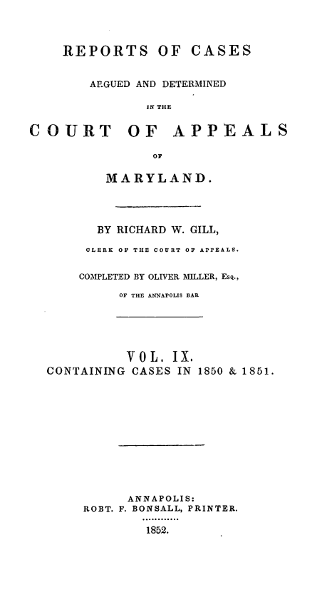 handle is hein.statereports/rcaminfalm0009 and id is 1 raw text is: REPORTS OF CASESARGUED AND DETERMINEDIN THECOURT OF APPEALSOFMARYLAND.BY RICHARD W. GILL,CLERK OF THE COURT OF APPEALS.COMPLETED BY OLIVER MILLER, Esq.,OF THE ANNAPOLIS BARV 0 L. IX.CONTAINING CASES IN 1850 & 1851.ANNAPOLIS:ROBT. F. BONSALL, PRINTER.1852.