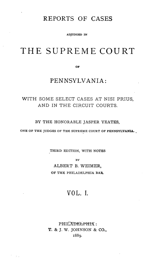 handle is hein.statereports/rcapen0001 and id is 1 raw text is: REPORTS OF CASESADJUDGED INTHE SUPREME COURTorPENNSYLVANIA:WITH SOME SELECT CASES AT NISI PRIUS,AND IN THE CIRCUIT COURTS.BY THE HONORABLE JASPER YEATES,ONE OF THE JUDGES OF THE SUPREME COURT OF PENNSYILVANIA..ITHIRD EDITION, WITH NOTESALBERT B. WEIMER,OF THE PHILADELPHIA BAR,VOL. I.P H -X    PIIPHIL ADELPFFIA:T. & J. W. JOHNSON & CO.,1889.