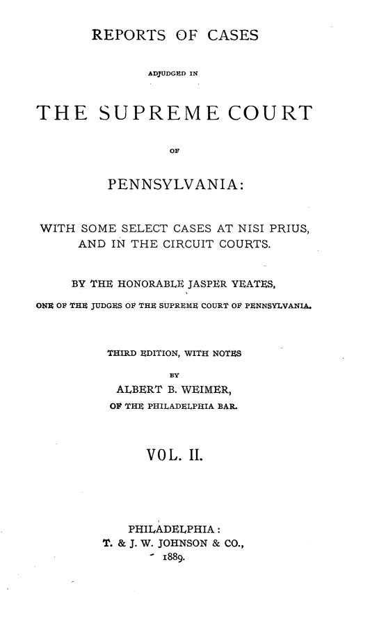 handle is hein.statereports/rcapen0002 and id is 1 raw text is: REPORTS OF CASESADJUDGED INTHE SUPREME COURTOFPENNSYLVANIA:WITH SOME SELECT CASES AT NISI PRIUS,AND IN THE CIRCUIT COURTS.BY THE HONORABLE JASPER YEATES,ON]t OF THE JUDGES OF THE SUPREME COURT OF PENNSYLVANIA.THIRD EDITION, WITH NOTESBYALBERT B. WEIMER,OF THE PHILADELPHIA BAR.VOL. II.PHILADELPHIA:T. & J. W. JOHNSON & CO.,- 1889.